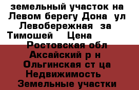 земельный участок на Левом берегу Дона, ул Левобережная, за “Тимошей“ › Цена ­ 850 000 - Ростовская обл., Аксайский р-н, Ольгинская ст-ца Недвижимость » Земельные участки продажа   